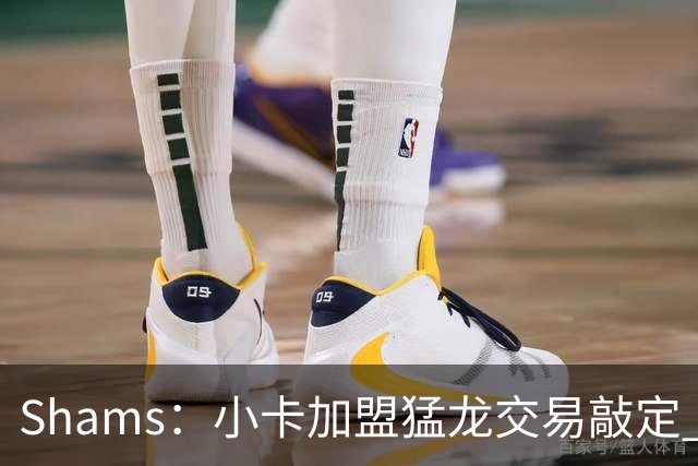 Shams：小卡加盟猛龙交易敲定 快船获得2首轮+2次轮+1首轮互换！